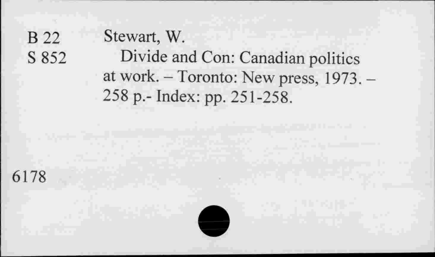 ﻿B 22 Stewart, W.
S 852 Divide and Con: Canadian politics at work. — Toronto: New press, 1973. — 258 p.- Index: pp. 251-258.
6178